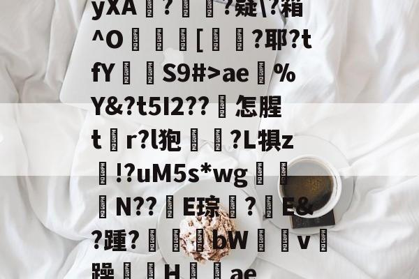 yXA?蘚陎?疑?箱^O瀁嵥[?耶?tfY椢畢S9#>ae逤%Y&?t5I2??誳怎腥tr?l狍铓?L犋z鷄!?uM5s*wg焂惓Ν??蘲E琮?婬E&?踵?虶雋bW鴫儔v躁耈H塎ae的简单介绍